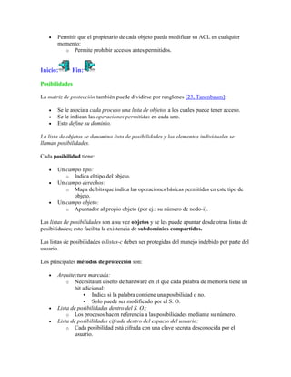 Permitir que el propietario de cada objeto pueda modificar su ACL en cualquier
       momento:
          o Permite prohibir accesos antes permitidos.



Inicio:       Fin:

Posibilidades

La matriz de protección también puede dividirse por renglones [23, Tanenbaum]:

       Se le asocia a cada proceso una lista de objetos a los cuales puede tener acceso.
       Se le indican las operaciones permitidas en cada uno.
       Esto define su dominio.

La lista de objetos se denomina lista de posibilidades y los elementos individuales se
llaman posibilidades.

Cada posibilidad tiene:

       Un campo tipo:
          o Indica el tipo del objeto.
       Un campo derechos:
          o Mapa de bits que indica las operaciones básicas permitidas en este tipo de
             objeto.
       Un campo objeto:
          o Apuntador al propio objeto (por ej.: su número de nodo-i).

Las listas de posibilidades son a su vez objetos y se les puede apuntar desde otras listas de
posibilidades; esto facilita la existencia de subdominios compartidos.

Las listas de posibilidades o listas-c deben ser protegidas del manejo indebido por parte del
usuario.

Los principales métodos de protección son:

       Arquitectura marcada:
           o Necesita un diseño de hardware en el que cada palabra de memoria tiene un
               bit adicional:
                    Indica si la palabra contiene una posibilidad o no.
                    Solo puede ser modificado por el S. O.
       Lista de posibilidades dentro del S. O.:
           o Los procesos hacen referencia a las posibilidades mediante su número.
       Lista de posibilidades cifrada dentro del espacio del usuario:
           o Cada posibilidad está cifrada con una clave secreta desconocida por el
               usuario.
 