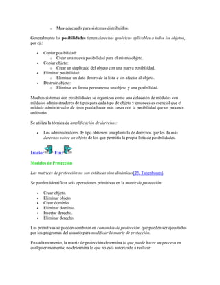 o   Muy adecuado para sistemas distribuidos.

Generalmente las posibilidades tienen derechos genéricos aplicables a todos los objetos,
por ej.:

       Copiar posibilidad:
          o Crear una nueva posibilidad para el mismo objeto.
       Copiar objeto:
          o Crear un duplicado del objeto con una nueva posibilidad.
       Eliminar posibilidad:
          o Eliminar un dato dentro de la lista-c sin afectar al objeto.
       Destruir objeto:
          o Eliminar en forma permanente un objeto y una posibilidad.

Muchos sistemas con posibilidades se organizan como una colección de módulos con
módulos administradores de tipos para cada tipo de objeto y entonces es esencial que el
módulo administrador de tipos pueda hacer más cosas con la posibilidad que un proceso
ordinario.

Se utiliza la técnica de amplificación de derechos:

       Los administradores de tipo obtienen una plantilla de derechos que les da más
       derechos sobre un objeto de los que permitía la propia lista de posibilidades.


Inicio:        Fin:

Modelos de Protección

Las matrices de protección no son estáticas sino dinámicas[23, Tanenbaum].

Se pueden identificar seis operaciones primitivas en la matriz de protección:

       Crear objeto.
       Eliminar objeto.
       Crear dominio.
       Eliminar dominio.
       Insertar derecho.
       Eliminar derecho.

Las primitivas se pueden combinar en comandos de protección, que pueden ser ejecutados
por los programas del usuario para modificar la matriz de protección.

En cada momento, la matriz de protección determina lo que puede hacer un proceso en
cualquier momento; no determina lo que no está autorizado a realizar.
 