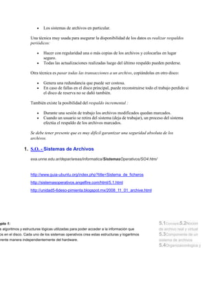 Los sistemas de archivos en particular.

                    Una técnica muy usada para asegurar la disponibilidad de los datos es realizar respaldos
                    periódicos:

                            Hacer con regularidad una o más copias de los archivos y colocarlas en lugar
                            seguro.
                            Todas las actualizaciones realizadas luego del último respaldo pueden perderse.

                    Otra técnica es pasar todas las transacciones a un archivo, copiándolas en otro disco:

                            Genera una redundancia que puede ser costosa.
                            En caso de fallas en el disco principal, puede reconstruirse todo el trabajo perdido si
                            el disco de reserva no se dañó también.

                    También existe la posibilidad del respaldo incremental :

                            Durante una sesión de trabajo los archivos modificados quedan marcados.
                            Cuando un usuario se retira del sistema (deja de trabajar), un proceso del sistema
                            efectúa el respaldo de los archivos marcados.

                    Se debe tener presente que es muy difícil garantizar una seguridad absoluta de los
                    archivos.

                1. S.O. - Sistemas de Archivos

                    exa.unne.edu.ar/depar/areas/informatica/SistemasOperativos/SO4.htm/


                    http://www.guia-ubuntu.org/index.php?title=Sistema_de_ficheros
                    http://sistemasoperativos.angelfire.com/html/5.1.html
                    http://unidad5-6deso-pimienta.blogspot.mx/2008_11_01_archive.html




epto 1:                                                                                          5.1Concepto5.2Nocion
s algoritmos y estructuras lógicas utilizadas para poder acceder a la información que            de archivo real y virtual
 os en el disco. Cada uno de los sistemas operativos crea estas estructuras y logaritmos         5.3Componente de un
erente manera independientemente del hardware.                                                   sistema de archivos
                                                                                                 5.4Organizaiconlogica y
 