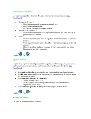 Estructura de un Archivo

Los archivos se pueden estructurar de varias maneras, las más comunes son [23,
Tanenbaum]:

       “Secuencia de bytes”:
          o El archivo es una serie no estructurada de bytes.
          o Posee máxima flexibilidad.
          o El S. O. no ayuda pero tampoco estorba.
       “Secuencia de registros”:
          o El archivo es una secuencia de registros de longitud fija, cada uno con su
              propia estructura interna.
       “Árbol ”:
          o El archivo consta de un árbol de registros, no necesariamente de la misma
              longitud.
          o Cada registro tiene un campo key (llave o clave) en una posición fija del
              registro.
          o El árbol se ordena mediante el campo de clave para permitir una rápida
              búsqueda de una clave particular.


Inicio:      Fin:

Tipos de Archivos

Muchos S. O. soportan varios tipos de archivos, por ej.: archivos regulares, directorios,
archivos especiales de caracteres, archivos especiales de bloques, etc., donde [23,
Tanenbaum]:

       Los Archivos Regulares son aquellos que contienen información del usuario.
       Los Directorios son archivos de sistema para el mantenimiento de una estructura
       del sistema de archivos.
       Los Archivos Especiales de Caracteres:
           o Tienen relación con la e / s.
           o Se utilizan para modelar dispositivos seriales de e / s (terminales,
               impresoras, redes, etc.).
       Los Archivos Especiales de Bloques se utilizan para modelar discos.


Inicio:      Fin:

Acceso a un Archivo

Los tipos de acceso más conocidos son:
 