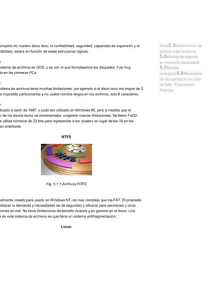 empeño de nuestro disco duro, la confiabilidad, seguridad, capacidad de expansión y la     fisica5.5Mecanismos de
atibilidad, estará en función de estas estructuras lógicas.                                 acceso a los archivos
                                                                                            5.6Manejo de espacio
:                                                                                           en memoria secundaria
sistema de archivos de DOS, y es con el que formateamos los disquetes. Fue muy              5.7Modelo
do en las primeras PCs.                                                                     jerarquico5.8Mecanismo
                                                                                            de recuperacion en caso
:                                                                                           de falla -Evaluacion-
istema de archivos tenia muchas limitaciones, por ejemplo si el disco duro era mayor de 2   Practica
a imposible particionarlos y no usaba nombre largos en los archivos, solo 8 caracteres.

:
ilizado a partir de 1997, y pudo ser utilizado en Windows 98, pero a medida que el
o de los discos duros se incrementaba, surgieron nuevas limitaciones. Se llamo Fat32,
e utiliza números de 32 bits para representar a los clusters en lugar de los 16 en los
as anteriores.

                                       NTFS




                             Fig. 5.1.1 Archivos NTFS



ialmente creado para usarlo en Windows NT, es mas complejo que los FAT. El propósito
tisfacer la demanda y necesidades de de seguridad y eficacia para servidores y otras
ciones en red. No tiene limitaciones de tamaño clusters y en general en el disco. Una
a de este sistema de archivos es que tiene un sistema antifragmentación.

                                       Linux:
 