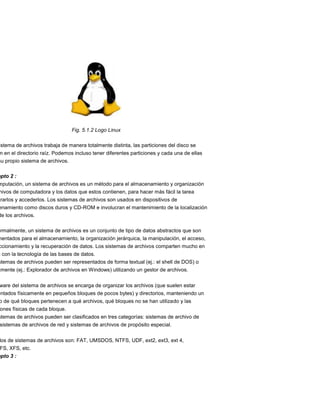Fig. 5.1.2 Logo Linux

istema de archivos trabaja de manera totalmente distinta, las particiones del disco se
 n en el directorio raíz. Podemos incluso tener diferentes particiones y cada una de ellas
su propio sistema de archivos.

epto 2 :
mputación, un sistema de archivos es un método para el almacenamiento y organización
hivos de computadora y los datos que estos contienen, para hacer más fácil la tarea
trarlos y accederlos. Los sistemas de archivos son usados en dispositivos de
enamiento como discos duros y CD-ROM e involucran el mantenimiento de la localización
de los archivos.

ormalmente, un sistema de archivos es un conjunto de tipo de datos abstractos que son
mentados para el almacenamiento, la organización jerárquica, la manipulación, el acceso,
ccionamiento y la recuperación de datos. Los sistemas de archivos comparten mucho en
n con la tecnología de las bases de datos.
stemas de archivos pueden ser representados de forma textual (ej.: el shell de DOS) o
amente (ej.: Explorador de archivos en Windows) utilizando un gestor de archivos.


ware del sistema de archivos se encarga de organizar los archivos (que suelen estar
entados físicamente en pequeños bloques de pocos bytes) y directorios, manteniendo un
o de qué bloques pertenecen a qué archivos, qué bloques no se han utilizado y las
 ones físicas de cada bloque.
stemas de archivos pueden ser clasificados en tres categorías: sistemas de archivo de
 sistemas de archivos de red y sistemas de archivos de propósito especial.


 los de sistemas de archivos son: FAT, UMSDOS, NTFS, UDF, ext2, ext3, ext 4,
 FS, XFS, etc.
epto 3 :
 