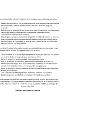 dos archivos. Estas colecciones deberán tener los siguientes requisitos o propiedades:

  Existencia a largo tiempo: Los archivos deberán ser almacenados sobre una unidad de
  almacenamiento y deberán permanecer allí aun cuando el usuario apague el
  ordenador.
  Deberán tener la capacidad de ser compartidos: Los archivos tendrán nombres que los
  identifique y deberán poseer permisos de acceso los cuales permitirán el
  compartimiento controlado entre procesos.
  Deberán poseer una estructura definida: Dependiendo del tipo de sistema de archivos,
  un archivo deberá poseer una estructura definida y conveniente; permitiendo que los
  archivos puedan ser organizados en orden jerárquico o en cualquier otro orden para
  reflejar su relación con otros archivos.

ema de archivos como hemos dicho, posee una abstracción que permite realizar varias
ciones sobre los archivos. Entre estas operaciones tenemos:

  Crear un archivo: El usuario o un proceso podrá crear un nuevo archivo el cual tomará
  una posición dentro de la estructura del sistema de archivos.
  Borrar un archivo: Un archivo podrá ser borrado de la estructura.
  Abrir un archivo: Un proceso podrá abrir un archivo permitiendo el acceso a la
  información contenida por dicho archivo. El proceso podrá ejecutar varias funciones
  sobre la información del archivo como leer, escribir, reemplazar, etc.
  Cerrar un archivo: Un proceso puede cerrar el archivo dejando atrás los privilegios de
  acceder a dicho archivo.
  Leer: Un proceso podrá leer parte de la información contenida en un archivo
  Escribir: Un proceso podrá añadir o reemplazar información en un archivo.

sistemas de archivos también mantienen una estructura de atributos asociada con cada
e los archivos la cual provee información sobre la situación actual de un archivo, quien es
dueño, el tamaño del archivo, cuando fue creado, cuando fue modificado, privilegios de
                                acceso, entre otros.

                       Funciones del Sistema de Archivos.
 