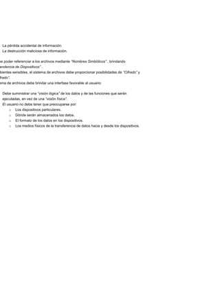 La pérdida accidental de información.
  La destrucción maliciosa de información.

be poder referenciar a los archivos mediante “Nombres Simbólicos” , brindando
endencia de Dispositivos” .
bientes sensibles, el sistema de archivos debe proporcionar posibilidades de “Cifrado” y
frado”.
ema de archivos debe brindar una interfase favorable al usuario:

  Debe suministrar una “visión lógica” de los datos y de las funciones que serán
  ejecutadas, en vez de una “visión física”.
  El usuario no debe tener que preocuparse por:
      o   Los dispositivos particulares.
      o   Dónde serán almacenados los datos.
      o   El formato de los datos en los dispositivos.
      o   Los medios físicos de la transferencia de datos hacia y desde los dispositivos.
 
