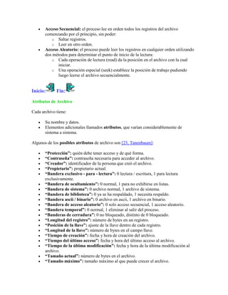 Acceso Secuencial: el proceso lee en orden todos los registros del archivo
       comenzando por el principio, sin poder:
          o Saltar registros.
          o Leer en otro orden.
       Acceso Aleatorio: el proceso puede leer los registros en cualquier orden utilizando
       dos métodos para determinar el punto de inicio de la lectura:
          o Cada operación de lectura (read) da la posición en el archivo con la cual
              iniciar.
          o Una operación especial (seek) establece la posición de trabajo pudiendo
              luego leerse el archivo secuencialmente.


Inicio:      Fin:

Atributos de Archivo

Cada archivo tiene:

       Su nombre y datos.
       Elementos adicionales llamados atributos, que varían considerablemente de
       sistema a sistema.

Algunos de los posibles atributos de archivo son [23, Tanenbaum]:

       “Protección”: quién debe tener acceso y de qué forma.
       “Contraseña”: contraseña necesaria para acceder al archivo.
       “Creador”: identificador de la persona que creó el archivo.
       “Propietario”: propietario actual.
       “Bandera exclusivo - para - lectura”: 0 lectura / escritura, 1 para lectura
       exclusivamente.
       “Bandera de ocultamiento”: 0 normal, 1 para no exhibirse en listas.
       “Bandera de sistema”: 0 archivo normal, 1 archivo de sistema.
       “Bandera de biblioteca”: 0 ya se ha respaldado, 1 necesita respaldo.
       “Bandera ascii / binario”: 0 archivo en ascii, 1 archivo en binario.
       “Bandera de acceso aleatorio”: 0 solo acceso secuencial, 1 acceso aleatorio.
       “Bandera temporal”: 0 normal, 1 eliminar al salir del proceso.
       “Banderas de cerradura”: 0 no bloqueado, distinto de 0 bloqueado.
       “Longitud del registro”: número de bytes en un registro.
       “Posición de la llave”: ajuste de la llave dentro de cada registro.
       “Longitud de la llave”: número de bytes en el campo llave.
       “Tiempo de creación”: fecha y hora de creación del archivo.
       “Tiempo del último acceso”: fecha y hora del último acceso al archivo.
       “Tiempo de la última modificación”: fecha y hora de la última modificación al
       archivo.
       “Tamaño actual”: número de bytes en el archivo.
       “Tamaño máximo”: tamaño máximo al que puede crecer el archivo.
 