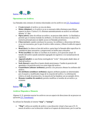 Inicio:      Fin:

Operaciones con Archivos

Las llamadas más comunes al sistema relacionadas con los archivos son [23, Tanenbaum]:

       Create (crear): el archivo se crea sin datos.
       Delete (eliminar): si el archivo ya no es necesario debe eliminarse para liberar
       espacio en disco. Ciertos S. O. eliminan automáticamente un archivo no utilizado
       durante “n” días.
       Open (abrir): antes de utilizar un archivo, un proceso debe abrirlo. La finalidad es
       permitir que el sistema traslade los atributos y la lista de direcciones en disco a la
       memoria principal para un rápido acceso en llamadas posteriores.
       Close (cerrar): cuando concluyen los accesos, los atributos y direcciones del disco
       ya no son necesarios, por lo que el archivo debe cerrarse y liberar la tabla de espacio
       interno.
       Read (leer): los datos se leen del archivo; quien hace la llamada debe especificar la
       cantidad de datos necesarios y proporcionar un buffer para colocarlos.
       Write (escribir): los datos se escriben en el archivo, en la posición actual. El
       tamaño del archivo puede aumentar (agregado de registros) o no (actualización de
       registros).
       Append (añadir): es una forma restringida de “write”. Solo puede añadir datos al
       final del archivo.
       Seek (buscar): especifica el punto donde posicionarse. Cambia la posición del
       apuntador a la posición activa en cierto lugar del archivo.
       Getattributes (obtener atributos): permite a los procesos obtener los atributos del
       archivo.
       Set attributes (establecer atributos): algunos atributos pueden ser determinados
       por el usuario y modificados luego de la creación del archivo. La información
       relativa al modo de protección y la mayoría de las banderas son un ejemplo obvio.
       Rename (cambiar de nombre): permite modificar el nombre de un archivo ya
       existente.


Inicio:      Fin:

Archivos Mapeados a Memoria

Algunos S. O. permiten asociar los archivos con un espacio de direcciones de un proceso en
ejecución [23, Tanenbaum].

Se utilizan las llamadas al sistema “map” y “unmap”:

       “Map”: utiliza un nombre de archivo y una dirección virtual y hace que el S. O.
       asocie al archivo con la dirección virtual en el espacio de direcciones, por lo cual las
 