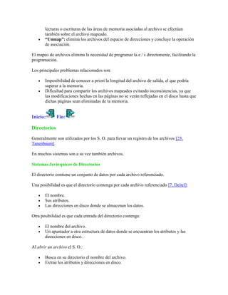 lecturas o escrituras de las áreas de memoria asociadas al archivo se efectúan
       también sobre el archivo mapeado.
       “Unmap”: elimina los archivos del espacio de direcciones y concluye la operación
       de asociación.

El mapeo de archivos elimina la necesidad de programar la e / s directamente, facilitando la
programación.

Los principales problemas relacionados son:

       Imposibilidad de conocer a priori la longitud del archivo de salida, el que podría
       superar a la memoria.
       Dificultad para compartir los archivos mapeados evitando inconsistencias, ya que
       las modificaciones hechas en las páginas no se verán reflejadas en el disco hasta que
       dichas páginas sean eliminadas de la memoria.


Inicio:       Fin:

Directorios

Generalmente son utilizados por los S. O. para llevar un registro de los archivos [23,
Tanenbaum].

En muchos sistemas son a su vez también archivos.

Sistemas Jerárquicos de Directorios

El directorio contiene un conjunto de datos por cada archivo referenciado.

Una posibilidad es que el directorio contenga por cada archivo referenciado [7, Deitel]:

       El nombre.
       Sus atributos.
       Las direcciones en disco donde se almacenan los datos.

Otra posibilidad es que cada entrada del directorio contenga:

       El nombre del archivo.
       Un apuntador a otra estructura de datos donde se encuentran los atributos y las
       direcciones en disco.

Al abrir un archivo el S. O.:

       Busca en su directorio el nombre del archivo.
       Extrae los atributos y direcciones en disco.
 