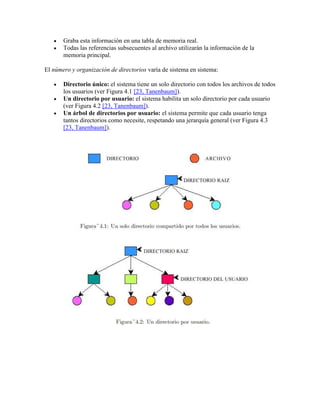 Graba esta información en una tabla de memoria real.
       Todas las referencias subsecuentes al archivo utilizarán la información de la
       memoria principal.

El número y organización de directorios varía de sistema en sistema:

       Directorio único: el sistema tiene un solo directorio con todos los archivos de todos
       los usuarios (ver Figura 4.1 [23, Tanenbaum]).
       Un directorio por usuario: el sistema habilita un solo directorio por cada usuario
       (ver Figura 4.2 [23, Tanenbaum]).
       Un árbol de directorios por usuario: el sistema permite que cada usuario tenga
       tantos directorios como necesite, respetando una jerarquía general (ver Figura 4.3
       [23, Tanenbaum]).
 