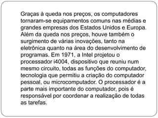    Graças à queda nos preços, os computadores tornaram-se equipamentos comuns nas médias e grandes empresas dos Estados Unidos e Europa. Além da queda nos preços, houve também o surgimento de várias inovações, tanto na eletrônica quanto na área do desenvolvimento de programas. Em 1971, a Intel projetou o processador i4004, dispositivo que reuniu num mesmo circuito, todas as funções do computador, tecnologia que permitiu a criação do computador pessoal, ou microcomputador. O processador é a parte mais importante do computador, pois é responsável por coordenar a realização de todas as tarefas.