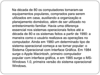    Na década de 80 os computadores tornaram-se equipamentos populares, comprados para serem utilizados em casa, auxiliando a organização e planejamento doméstico, além de ser utilizado no entretenimento familiar. Havia uma diferença essencial nos sistemas operacionais feitos até a década de 80 e os sistemas feitos a partir de 1990: a maneira como o usuário realizava as operações no computador. Ainda em 1980 um determinado tipo de sistema operacional começa a se tornar popular: o Sistema Operacional com Interface Gráfica. Em 1984 surge o Apple Macintosh, primeiro computador popular com interface gráfica, e em 1985 surge o MS-Windows 1.0, primeira versão do sistema operacional Windows.