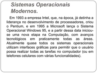 Sistemas Operacionais Modernos.      Em 1993 a empresa Intel, que, na época, já detinha a liderança no desenvolvimento de processadores, criou o Pentium, e em 1995 a Microsoft lança o Sistema Operacional Windows 95, e a partir dessa data iniciou-se uma nova etapa na Computação, com avanços tecnológicos em praticamente todas as áreas. Atualmente quase todos os sistemas operacionais utilizam interfaces gráficas para permitir que o usuário possa realizar todas as tarefas no computador (ou em telefones celulares com várias funcionalidades). 