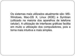    Os sistemas mais utilizados atualmente são: MS-Windows, Mac-OS X, Linux (KDE) e Symbian (utilizado na maioria dos aparelhos de telefone celular). A utilização de interfaces gráficas facilita em muito a utilização dos computadores, pois a torna mais intuitiva e mais simples.