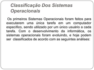 Classificação Dos Sistemas Operacionais    Os primeiros Sistemas Operacionais foram feitos para executarem uma única tarefa em um computador específico, sendo utilizado por um único usuário a cada tarefa. Com o desenvolvimento da informática, os sistemas operacionais foram evoluindo, e hoje podem ser  classificados de acordo com as seguintes análises: