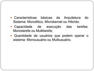 Características básicas da Arquitetura do Sistema: Monolítico, Microkernel ou Híbrido. Capacidade de execução das tarefas: Monotarefa ou Multitarefa; Quantidade de usuários que podem operar o sistema: Monousuário ou Multiusuário.
