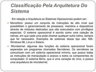 Classificação Pela Arquitetura Do Sistema      Em relação a Arquitetura os Sistemas Operacionais podem ser:Monolítico: possui um conjunto de instruções de alto nível que possibilitam o gerenciamento de processos, memória e dispositivos através de módulos dedicados que são executados com privilégios especiais. O sistema operacional é escrito como uma coleção de rotinas, em que cada uma pode chamar qualquer outra rotina, sempre que for necessário. Exemplos de sistemas desse tipo são: MS-Windows 98, Linux e Solaris.Microkernel: algumas das funções do sistema operacional foram separadas em programas chamados Servidores. Os servidores se comunicam com um sistema operacional mínimo, que possui todas as instruções de manipulação e acesso a todos os componentes do computador. O sistema Minix, que é uma variação do Unix, e possui uma arquitetura de microkernel.
