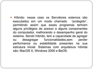 Híbrido: nesse caso os Servidores externos são executados em um modo chamado  “protegido”, permitindo assim que esses programas tenham alguns privilégios de acesso a alguns componentes do computador, melhorando o desempenho geral do sistema. Sendo híbrido, tem a capacidade de agregar ou desagregar funcionalidades,sem perder performance ou estabilidade presentes na sua estrutura inicial. Sistemas com arquitetura híbrida são: MacOS X, Windows 2000 e BeOS.