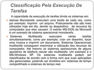 Classificação Pela Execução De Tarefas      A capacidade de execução de tarefas divide os sistemas em:stemasMonotarefa: executam uma tarefa de cada vez, como por exemplo: imprimir  um arquivo. Praticamente não são mais utilizados hoje em dia, devido ao desperdício   de recursos do computador que eles causam. O extinto MS-DOS da Microsoft é um exemplo de sistema operacional monotarefa.Sistemas Multitarefa: executam várias tarefas simultaneamente, como por exemplo: criar um desenho, tocar uma música e imprimir um documento. Sistemas Operacionais multitarefa conseguem maximizar a utilização dos recursos do computador. Até mesmo os sistemas operacionais de alguns aparelhos de telefone celular são multitarefa. Um exemplo é o MS-Windows XP. Os sistemas multitarefa podem ser classificados de acordo com a forma com que suas aplicações são gerenciadas, podendo ser divididos em: sistemas de tempo compartilhado e sistemas de tempo real.
