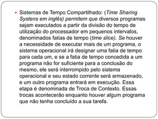 Sistemas de Tempo Compartilhado: (Time SharingSystens em inglês) permitem que diversos programas sejam executados a partir da divisão do tempo de utilização do processador em pequenos intervalos, denominados fatias de tempo (time slice). Se houver a necessidade de executar mais de um programa, o sistema operacional irá designar uma fatia de tempo para cada um, e se a fatia de tempo concedida a um programa não for suficiente para a conclusão do mesmo, ele será interrompido pelo sistema operacional e seu estado corrente será armazenado, e um outro programa entrará em execução. Essa etapa é denominada de Troca de Contexto. Essas trocas acontecerão enquanto houver algum programa que não tenha concluído a sua tarefa.