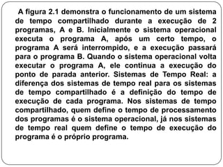 A figura 2.1 demonstra o funcionamento de um sistema de tempo compartilhado durante a execução de 2 programas, A e B. Inicialmente o sistema operacional executa o programa A, após um certo tempo, o programa A será interrompido, e a execução passará para o programa B. Quando o sistema operacional volta  executar o programa A, ele continua a execução do ponto de parada anterior. Sistemas de Tempo Real: a diferença dos sistemas de tempo real para os sistemas de tempo compartilhado é a definição do tempo de execução de cada programa. Nos sistemas de tempo compartilhado, quem define o tempo de processamento dos programas é o sistema operacional, já nos sistemas de tempo real quem define o tempo de execução do programa é o próprio programa.