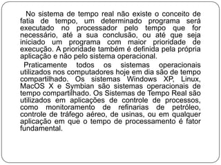       No sistema de tempo real não existe o conceito de fatia de tempo, um determinado programa será executado no processador pelo tempo que for necessário, até a sua conclusão, ou até que seja iniciado um programa com maior prioridade de execução. A prioridade também é definida pela própria aplicação e não pelo sistema operacional.     Praticamente todos os sistemas operacionais utilizados nos computadores hoje em dia são de tempo compartilhado. Os sistemas Windows XP, Linux, MacOS X e Symbiansão sistemas operacionais de tempo compartilhado. Os Sistemas de Tempo Real são utilizados em aplicações de controle de processos, como monitoramento de refinarias de petróleo, controle de tráfego aéreo, de usinas, ou em qualquer aplicação em que o tempo de processamento é fator fundamental.