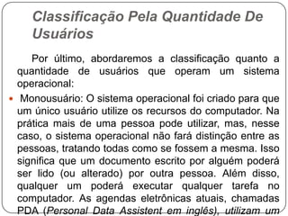 Classificação Pela Quantidade De Usuários        Por último, abordaremos a classificação quanto a quantidade de usuários que operam um sistema operacional:Monousuário: O sistema operacional foi criado para que um único usuário utilize os recursos do computador. Na prática mais de uma pessoa pode utilizar, mas, nesse caso, o sistema operacional não fará distinção entre as pessoas, tratando todas como se fossem a mesma. Isso significa que um documento escrito por alguém poderá ser lido (ou alterado) por outra pessoa. Além disso, qualquer um poderá executar qualquer tarefa no computador. As agendas eletrônicas atuais, chamadas PDA (PersonalData Assistentem inglês), utilizam um sistema operacional monousuário.