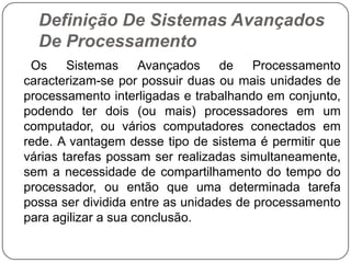Definição De Sistemas Avançados De Processamento     Os Sistemas Avançados de Processamento caracterizam-se por possuir duas ou mais unidades de processamento interligadas e trabalhando em conjunto, podendo ter dois (ou mais) processadores em um computador, ou vários computadores conectados em rede. A vantagem desse tipo de sistema é permitir que várias tarefas possam ser realizadas simultaneamente, sem a necessidade de compartilhamento do tempo do processador, ou então que uma determinada tarefa possa ser dividida entre as unidades de processamento para agilizar a sua conclusão.