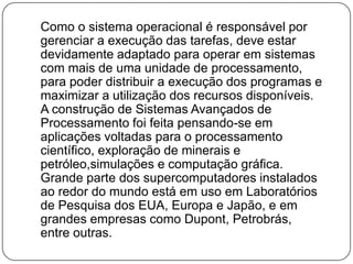Como o sistema operacional é responsável por gerenciar a execução das tarefas, deve estar  devidamente adaptado para operar em sistemas com mais de uma unidade de processamento, para poder distribuir a execução dos programas e maximizar a utilização dos recursos disponíveis. A construção de Sistemas Avançados de Processamento foi feita pensando-se em aplicações voltadas para o processamento científico, exploração de minerais e petróleo,simulações e computação gráfica. Grande parte dos supercomputadores instalados ao redor do mundo está em uso em Laboratórios de Pesquisa dos EUA, Europa e Japão, e em grandes empresas como Dupont, Petrobrás, entre outras.