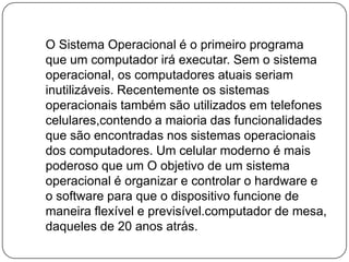    O Sistema Operacional é o primeiro programa que um computador irá executar. Sem o sistema operacional, os computadores atuais seriam inutilizáveis. Recentemente os sistemas operacionais também são utilizados em telefones celulares,contendo a maioria das funcionalidades que são encontradas nos sistemas operacionais dos computadores. Um celular moderno é mais poderoso que um O objetivo de um sistema operacional é organizar e controlar o hardware e o software para que o dispositivo funcione de maneira flexível e previsível.computador de mesa, daqueles de 20 anos atrás.