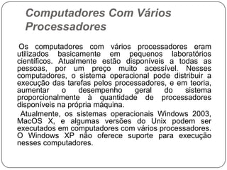 Computadores Com Vários Processadores    Os computadores com vários processadores eram utilizados basicamente em pequenos laboratórios científicos. Atualmente estão disponíveis a todas as pessoas, por um preço muito acessível. Nesses computadores, o sistema operacional pode distribuir a execução das tarefas pelos processadores, e em teoria, aumentar o desempenho geral do sistema proporcionalmente à quantidade de processadores disponíveis na própria máquina.     Atualmente, os sistemas operacionais Windows 2003, MacOS X, e algumas versões do Unix podem ser executados em computadores com vários processadores. O Windows XP não oferece suporte para execução nesses computadores.