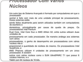Processador Com Vários Núcleos    Um outro tipo de Sistema Avançado é formado por computadores em que o processador    central é feito com mais de uma unidade principal de processamento. Esses sistemas estão    sendo feitos atualmente para serem utilizados também em computadores de escritório e    domésticos, principalmente por causa da queda de preços. Os processadores Intel Pentium    Dual Core, Intel Core Duo e AMD Athlon X2, entre outros utilizam duas unidades de    processamento em cada processador. De maneira análoga aos sistemas com vários    processadores, o ganho de desempenho em processadores com vários núcleos não é    proporcional à quantidade de núcleos do mesmo. Os processadores Intel QuadCore, e    AMD Phenom utilizam 4 unidades de processamento em um único processador. E existem    outros com vários núcleos como o SUN UltraSPARC T1 que possui 8 núcleos internos, e o    Tile64 com 64 núcleos de 16 bits.