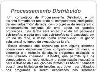 Processamento Distribuído     Um computador de Processamento Distribuído é um sistema formado por uma rede de computadores interligados, denominados “nós” da rede, com o objetivo de realizarem o processamento conjunto de uma tarefa de grandes proporções. Esta tarefa será então dividida em pequenas sub-tarefas, e cada uma das sub-tarefas será executada em um nó da rede, e dessa forma consegue-se um ganho substancial no tempo de execução da tarefa.      Esses sistemas são construídos com alguns sistemas operacionais disponíveis para computadores de mesa, a diferença é a inclusão de alguns programas especiais, o mais utilizado chama-se LAM-MPI, que permite que os computadores da rede realizem a comunicação necessária para a divisão da execução das tarefas. O LAM-MPI também possui uma biblioteca de funções que devem ser utilizadas nos programas a serem executados nos sistemas distribuídos, de modo que realizem as devidas comunicações e transferências de dados.