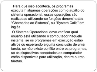      Para que isso aconteça, os programas executam algumas operações com o auxílio do sistema operacional, essas operações são realizadas utilizando-se funções denominadas “Chamadas ao Sistema”, ou “System Calls” em inglês.O Sistema Operacional deve verificar qual usuário está utilizando o computador naquele instante, se os programas em execução estão ativos ou esperando alguma conclusão de uma tarefa, se não existe conflito entre os programas, se os dispositivos conectados ao computador estão disponíveis para utilização, dentre outras tarefas.