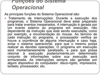 Funções do Sistema OperacionalAs principais funções do Sistema Operacional são: Tratamento de Interrupções: Durante a execução dos programas, o Sistema Operacional deve estar preparado para tratar eventos inesperados. A interrupção é gerada por um evento externo ao programa em execução, não dependente da instrução que está sendo executada, como por exemplo, a movimentação do mouse. Ao término de cada instrução do programa, o processador verifica se houve a ocorrência de alguma interrupção e caso haja, avisa o sistema operacional, para que o mesmo possa realizar as devidas operações. O programa em execução será momentaneamente paralisado, e para que possa retornar à execução posteriormente,um determinado conjunto de informações sobre sua execução será armazenada. As interrupções sempre são geradas por algum dispositivo do computador: disco-rígido, impressora, teclado, processador, etc.