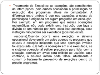  Tratamento de Exceções: as exceções são semelhantes às interrupções, pois ambas ocasionam a paralisação da execução dos programas ativos no computador. A diferença entre ambas é que nas exceções a causa da paralisação é originada em algum programa em execução. Por exemplo, em um programa que realiza operações matemáticas não pode existir uma instrução que faça a divisão de um número por zero, caso isso aconteça, essa instrução não poderá ser executada (pois não existe      resposta).Quando ocorre uma exceção, o sistema operacional deve emitir um aviso apenas no programa que causou a exceção indicando que uma operação inválida foi executada. (De fato, a operação em si é executada, se o sistema operacional estiver preparado para lidar com a situação, apenas um aviso será exibido ao usuário, caso contrário, o sistema inteiro pode falhar. Atualmente é comum o tratamento preventivo de exceções dentro do próprio programa).