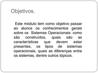 Objetivos.   Este módulo tem como objetivo passar ao alunos os conhecimentos gerais sobre os  Sistemas Operacionais: como são construídos, quais são as características que devem estar presentes, os tipos de sistemas operacionais, quais as diferenças entre os sistemas, dentre outros tópicos.