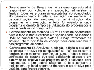 Gerenciamento de Programas: o sistema operacional é responsável por colocar em execução, administrar e finalizar todos os programas executados no computador. No gerenciamento é feita a alocação de memória, a disponibilização de recursos, a administração dos programas em execução é feita fornecendo a cada programa o devido tempo de utilização do processador e dos dispositivos do computador. Gerenciamento da Memória RAM: O sistema operacional deve a todo instante verificar a disponibilidade de memória RAM no computador, para evitar que haja travamento do sistema inteiro por falta de espaço para armazenamento dos programas ou dados. Gerenciamento de Arquivos: a criação, edição e exclusão de qualquer arquivo no computador só acontecem com a permissão do sistema operacional. Nesta etapa é feita a verificação do usuário que está solicitando acesso a um determinado arquivo,qual programa será executado para manipulá-lo, e em alguns sistemas, é feito também o registro em um local separado do acesso ao arquivo pelo usuário, para fins de controle.