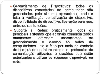 Gerenciamento de Dispositivos: todos os dispositivos conectados ao computador são gerenciados pelo sistema operacional, onde é feita a verificação de utilização do dispositivo, disponibilidade do dispositivo, liberação para uso, entre outras funções. Suporte a Redes: praticamente todos os principais sistemas operacionais comercializados atualmente oferecem mecanismos de gerenciamento e acesso às redes de computadores. Isto é feito por meio de controle de computadores interconectados, protocolos de comunicação utilizados e usuários que estão autorizados a utilizar os recursos disponíveis na rede.