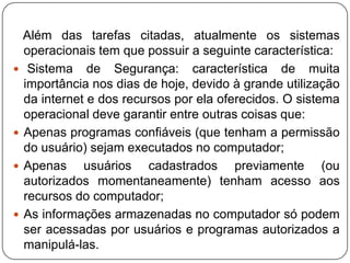    Além das tarefas citadas, atualmente os sistemas operacionais tem que possuir a seguinte característica: Sistema de Segurança: característica de muita importância nos dias de hoje, devido à grande utilização da internet e dos recursos por ela oferecidos. O sistema operacional deve garantir entre outras coisas que:Apenas programas confiáveis (que tenham a permissão do usuário) sejam executados no computador;Apenas usuários cadastrados previamente (ou autorizados momentaneamente) tenham acesso aos recursos do computador;As informações armazenadas no computador só podem ser acessadas por usuários e programas autorizados a manipulá-las.