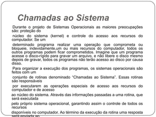 Chamadas ao Sistema     Durante o projeto de Sistemas Operacionais as maiores preocupações são: proteção do     núcleo do sistema (kernel) e controle do acesso aos recursos do computador. Se um     determinado programa realizar uma operação que comprometa ou bloqueie, indevidamente,um ou mais recursos do computador, todos os outros programas podem ficar comprometidos. Imagine que um programa acesse o disco-rígido para gravar um arquivo, e não libere o disco mesmo depois de gravar, todos os programas não terão acesso ao disco por causa disso.     Para organizar a execução dos programas, os sistemas operacionais são feitos com um     conjunto de rotinas denominado “Chamadas ao Sistema”. Essas rotinas são responsáveis     por executarem as operações especiais de acesso aos recursos do computador e de acesso    ao núcleo do sistema. Através das informações passadas a uma rotina, que será executada    pelo próprio sistema operacional, garantindo assim o controle de todos os recursos    disponíveis no computador. Ao término da execução da rotina uma resposta será enviada ao    programa que solicitou a sua execução.