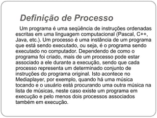  Definição de Processo      Um programa é uma seqüência de instruções ordenadas escritas em uma linguagem computacional (Pascal, C++, Java, etc.). Um processo é uma instância de um programa que está sendo executado, ou seja, é o programa sendo executado no computador. Dependendo de como o programa foi criado, mais de um processo pode estar associado a ele durante a execução, sendo que cada processo representa um determinado conjunto de instruções do programa original. Isto acontece no Mediaplayer, por exemplo, quando há uma música tocando e o usuário está procurando uma outra música na lista de músicas, neste caso existe um programa em execução e pelo menos dois processos associados também em execução.