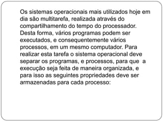    Os sistemas operacionais mais utilizados hoje em dia são multitarefa, realizada através do  compartilhamento do tempo do processador. Desta forma, vários programas podem ser executados, e consequentemente vários processos, em um mesmo computador. Para  realizar esta tarefa o sistema operacional deve separar os programas, e processos, para que  a execução seja feita de maneira organizada, e para isso as seguintes propriedades deve ser armazenadas para cada processo: