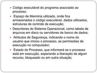 Código executável do programa associado ao processo; Espaço de Memória utilizado, onde fica armazenados o código executável, dados utilizados, estruturas de controle de execução;Descritores do Sistema Operacional, como tabela de arquivos em disco ou servidores de banco de dados; Atributos de Segurança, indicando o nome do usuário que iniciou o processo, as permissões de execução no computador; Estado do Processo, que informará se o processo está em execução, esperando a liberação de algum recurso, bloqueado ou em outra situação.