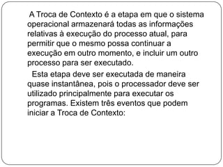    A Troca de Contexto é a etapa em que o sistema operacional armazenará todas as informações relativas à execução do processo atual, para permitir que o mesmo possa continuar a execução em outro momento, e incluir um outro processo para ser executado.     Esta etapa deve ser executada de maneira quase instantânea, pois o processador deve ser  utilizado principalmente para executar os programas. Existem três eventos que podem iniciar a Troca de Contexto: