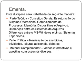 Ementa.Esta disciplina será trabalhada da seguinte maneira:Parte Teórica - Conceitos Gerais, Estruturação do Sistema Operacional,Gerenciamento de Processos, Memória, Dispositivos e Arquivos, Diferenças entre os Sistemas de Arquivos Diferenças entre o MS-Windows e Linux, Sistemas Específicos.Parte Prática – Realização de exercícios, atividades, leituras adicionais, debates.Material Complementar – vídeos informativos e apostilas com assuntos diversos.