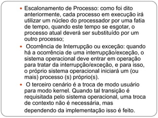 Escalonamento de Processo: como foi dito anteriormente, cada processo em execução irá utilizar um núcleo do processador por uma fatia de tempo, quando este tempo se esgotar, o processo atual deverá ser substituído por um outro processo; Ocorrência de Interrupção ou exceção: quando há a ocorrência de uma interrupção/exceção, o sistema operacional deve entrar em operação para tratar da interrupção/exceção, e para isso, o próprio sistema operacional iniciará um (ou mais) processo (s) próprio(s). O terceiro cenário é a troca de modo usuário para modo kernel. Quando tal transição é requisitada pelo sistema operacional, uma troca de contexto não é necessária, mas   dependendo da implementação isso é feito.