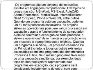      Os programas são um conjunto de instruções escritos em linguagem computacional. Exemplos de programas são: MS-Word, MS-Excel, AutoCAD, Adobe Photoshop,MediaPlayer, InternetExplorer, Need for Speed, World of Warcraft, entre outros. Quando um programa está em execução, pode ter um ou mais processos associados, os próprios sistemas operacionais possuem vários processos em execução durante o funcionamento do computador. Além de controlar a execução de cada processo, o sistema operacional deve manter a associação entre um processo e o programa que o originou. Quando um programa é iniciado, um processo chamado Pai ou Principal é criado, e todos os outros existentes associados ao mesmo programa são denominados Processos Filhos. Se o mesmo programa tiver mais de uma execução simultânea, por exemplo, duas telas do InternetExplorer representam dois programas em execução, cada programa será considerado independente do outro, com seus processos tratados de maneira independente.