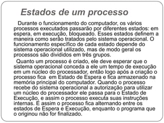 Estados de um processo      Durante o funcionamento do computador, os vários processos executados passarão por diferentes estados: em espera, em execução, bloqueado. Esses estados definem a maneira como serão tratados pelo sistema operacional. O funcionamento específico de cada estado depende do sistema operacional utilizado, mas de modo geral os processos são divididos em três grupos.     Quanto um processo é criado, ele deve esperar que o sistema operacional conceda a ele um tempo de execução em um núcleo do processador, então logo após a criação o processo fica  em Estado de Espera e fica armazenado na memória principal do computador. Quando o processo recebe do sistema operacional a autorização para utilizar um núcleo do processador ele passa para o Estado de Execução, e assim o processo executa suas instruções internas. E assim o processo fica alternando entre os estados de Espera e Execução, enquanto o programa que o originou não for finalizado. 