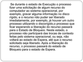     Se durante o estado de Execução o processo fizer uma solicitação de algum recurso do computador ao sistema operacional, por exemplo, gravar alguma informação no disco rígido, e o recurso não puder ser liberado imediatamente, por exemplo, já houver um outro processo utilizando o discorígido,o processo que ficar esperando a liberação do recurso passará para o Estado de Bloqueio. Neste estado, o processo não participará das trocas de contexto feitas pelo sistema operacional, ou seja, não voltará ao estado de Espera, até que o recurso solicitado seja liberado. Após a liberação do recurso, o processo passará do estado de Bloqueio para o estado de Espera.