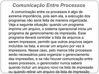 Comunicação Entre Processos      A comunicação entre os processos é algo de extrema importância, pois sem ela, a execução dos programas não seria feita de maneira organizada. Veja a seguinte situação: quando um programa imprime um arquivo, o sistema operacional inicia um programa de gerenciamento da impressão. Esse programa deverá controlar a lista de arquivos a serem impressos, permitir que outros arquivos sejam incluídos na lista, e enviar um arquivo por vez à impressora. Nesse caso, pelo menos três processos serão necessários para organizar o gerenciamento das impressões, e se não houver comunicação entre esses processos, o gerenciador nunca saberá quando incluir um arquivo novo na lista de impressão ou quando retirar um arquivo da lista de impressão
