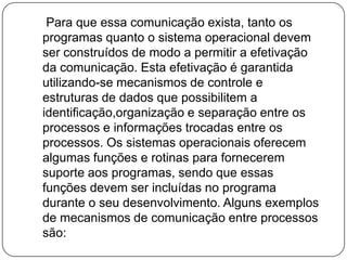     Para que essa comunicação exista, tanto os programas quanto o sistema operacional devem ser construídos de modo a permitir a efetivação da comunicação. Esta efetivação é garantida utilizando-se mecanismos de controle e estruturas de dados que possibilitem a identificação,organização e separação entre os processos e informações trocadas entre os processos. Os sistemas operacionais oferecem algumas funções e rotinas para fornecerem suporte aos programas, sendo que essas funções devem ser incluídas no programa durante o seu desenvolvimento. Alguns exemplos de mecanismos de comunicação entre processos são: